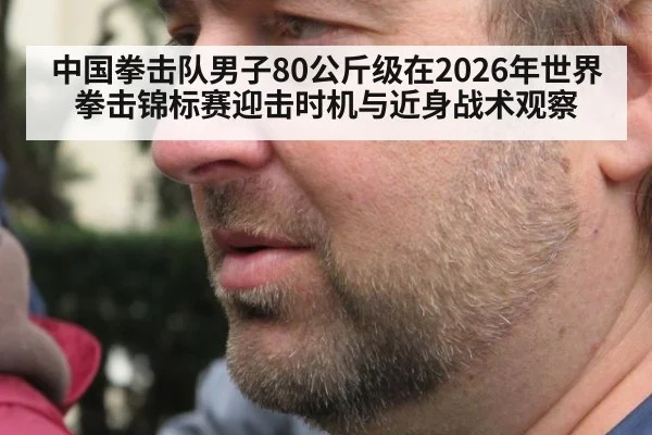中国拳击队男子80公斤级在2026年世界拳击锦标赛迎击时机与近身战术观察