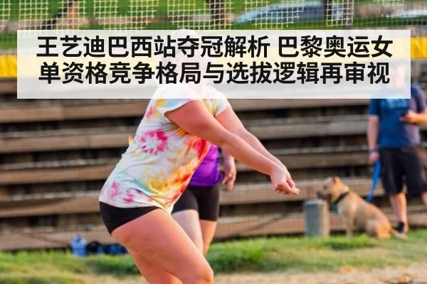 王艺迪巴西站夺冠解析 巴黎奥运女单资格竞争格局与选拔逻辑再审视